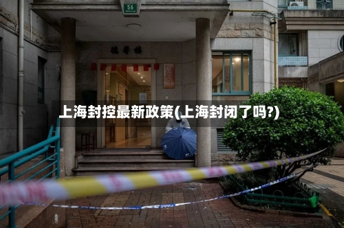 上海封控最新政策(上海封闭了吗?)