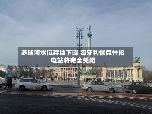 多瑙河水位持续下降 匈牙利保克什核电站将完全关闭