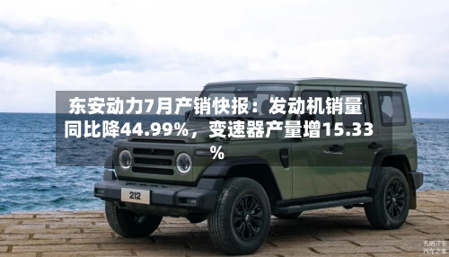 东安动力7月产销快报：发动机销量同比降44.99%，变速器产量增15.33%-第2张图片
