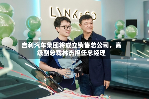 吉利汽车集团将成立销售总公司，高级副总裁林杰担任总经理-第2张图片