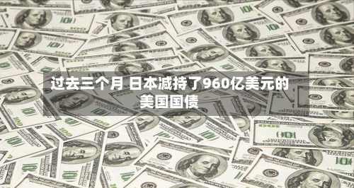 过去三个月 日本减持了960亿美元的美国国债