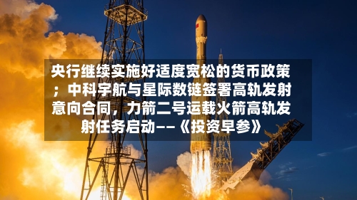 央行继续实施好适度宽松的货币政策；中科宇航与星际数链签署高轨发射意向合同，力箭二号运载火箭高轨发射任务启动——《投资早参》