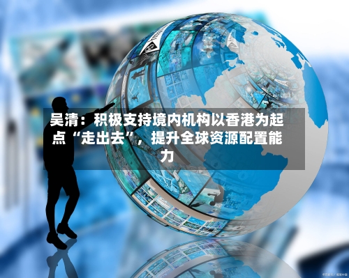 吴清：积极支持境内机构以香港为起点 “走出去”，提升全球资源配置能力-第2张图片
