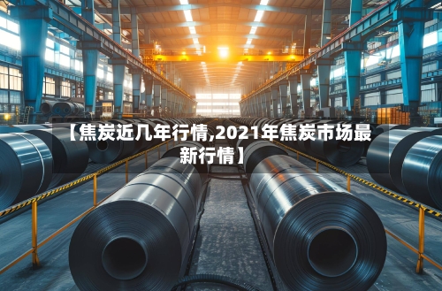 【焦炭近几年行情,2021年焦炭市场最新行情】-第2张图片