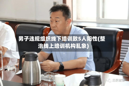 男子违规组织线下培训致5人阳性(整治线上培训机构乱象)-第2张图片