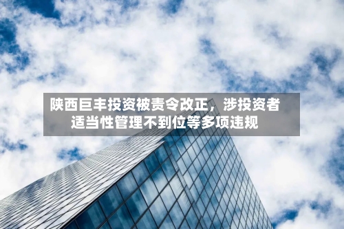 陕西巨丰投资被责令改正，涉投资者适当性管理不到位等多项违规-第2张图片
