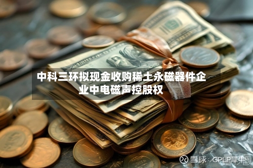 中科三环拟现金收购稀土永磁器件企业中电磁声控股权