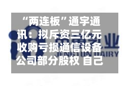 “两连板”通宇通讯：拟斥资三亿元收购亏损通信设备公司部分股权 自己上半年预亏超两千万元