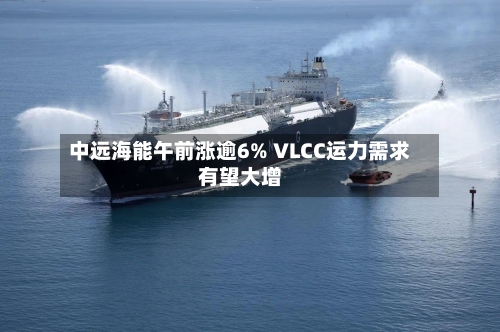 中远海能午前涨逾6% VLCC运力需求有望大增-第1张图片
