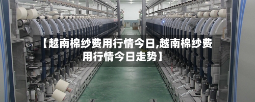 【越南棉纱费用行情今日,越南棉纱费用行情今日走势】-第2张图片