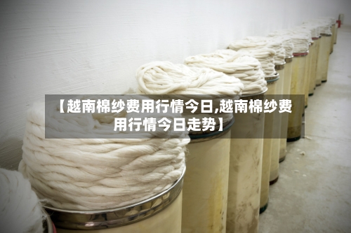 【越南棉纱费用行情今日,越南棉纱费用行情今日走势】