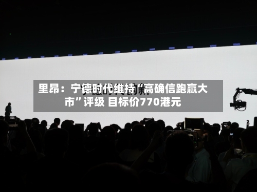 里昂：宁德时代维持“高确信跑赢大市	”评级 目标价770港元-第1张图片