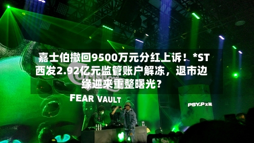 嘉士伯撤回9500万元分红上诉!*ST西发2.92亿元监管账户解冻,退市边缘迎来重整曙光?
