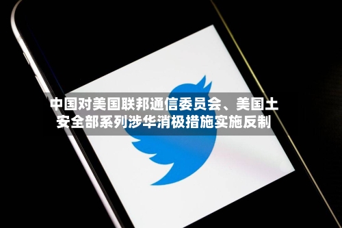 中国对美国联邦通信委员会、美国土安全部系列涉华消极措施实施反制-第3张图片