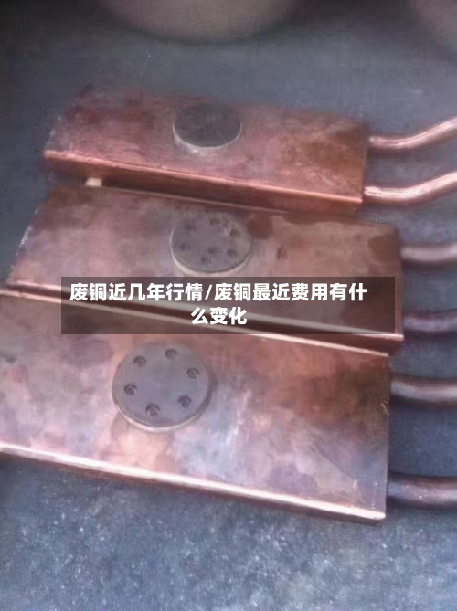 废铜近几年行情/废铜最近费用有什么变化