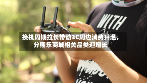 换机周期拉长带动3C周边消费升温,分期乐商城相关品类迎增长