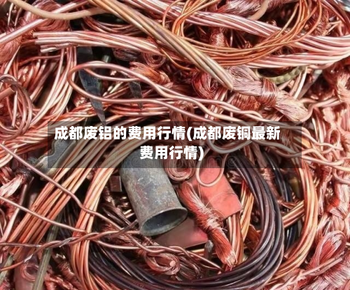 成都废铝的费用行情(成都废铜最新费用行情)