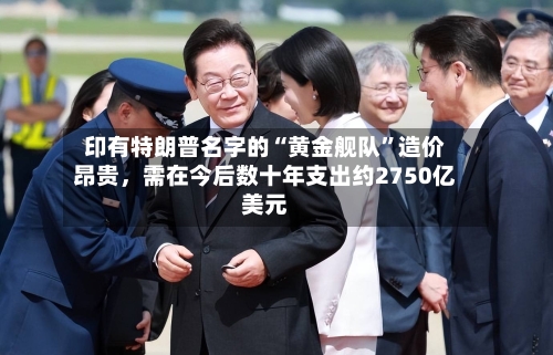 印有特朗普名字的“黄金舰队”造价昂贵，需在今后数十年支出约2750亿美元