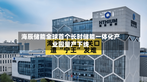 海辰储能全球首个长时储能一体化产业园量产下线-第2张图片