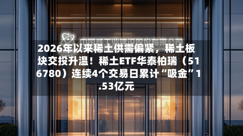 2026年以来稀土供需偏紧	，稀土板块交投升温！稀土ETF华泰柏瑞（516780）连续4个交易日累计“吸金”1.53亿元-第3张图片