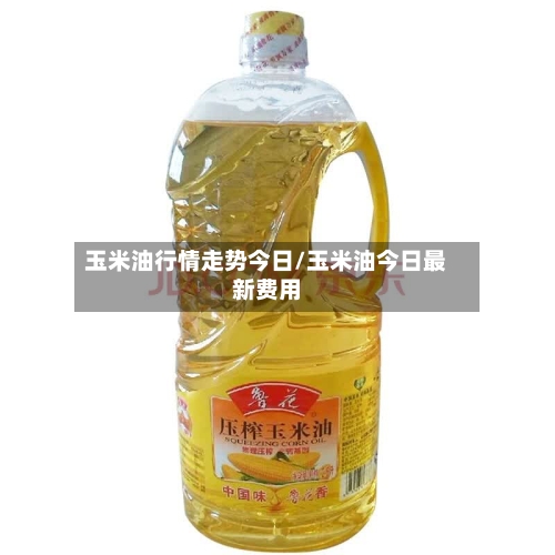 玉米油行情走势今日/玉米油今日最新费用-第2张图片